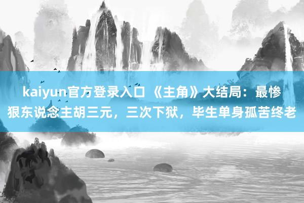 kaiyun官方登录入口 《主角》大结局：最惨狠东说念主胡三元，三次下狱，毕生单身孤苦终老
