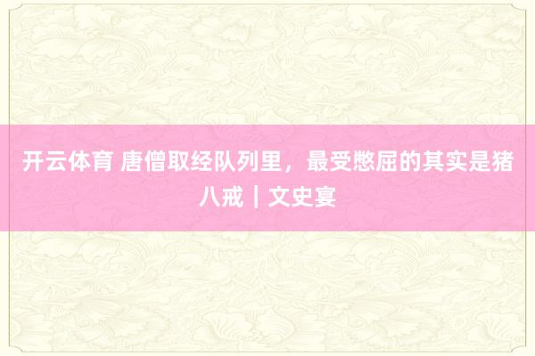 开云体育 唐僧取经队列里,最受憋屈的其实是猪八戒|文史宴