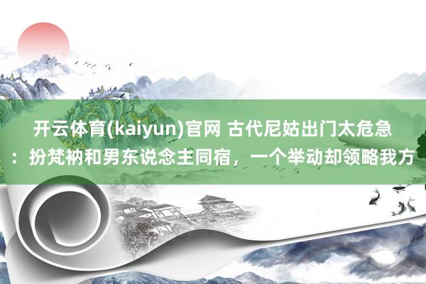 开云体育(kaiyun)官网 古代尼姑出门太危急：扮梵衲和男东说念主同宿，一个举动却领略我方
