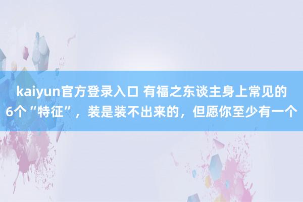 kaiyun官方登录入口 有福之东谈主身上常见的6个“特征”,装是装不出来的,但愿你至少有一个