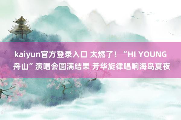 kaiyun官方登录入口 太燃了！“HI YOUNG 舟山”演唱会圆满结果 芳华旋律唱响海岛夏夜