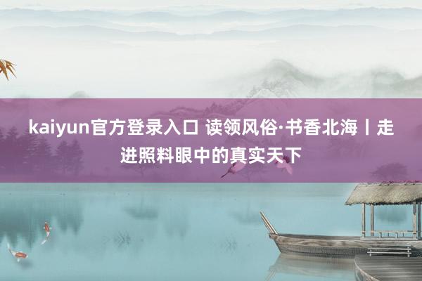 kaiyun官方登录入口 读领风俗·书香北海丨走进照料眼中的真实天下