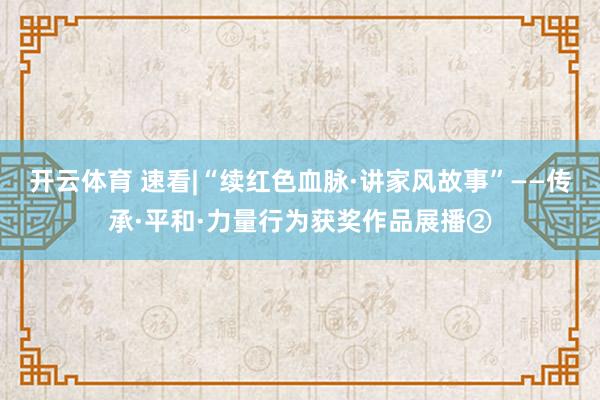 开云体育 速看|“续红色血脉·讲家风故事”——传承·平和·力量行为获奖作品展播②