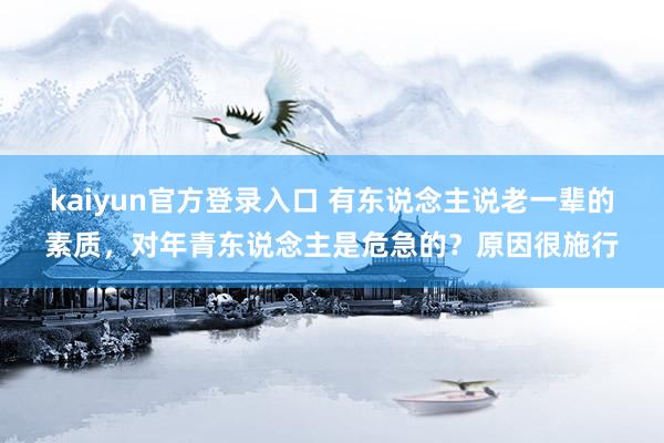 kaiyun官方登录入口 有东说念主说老一辈的素质,对年青东说念主是危急的?原因很施行