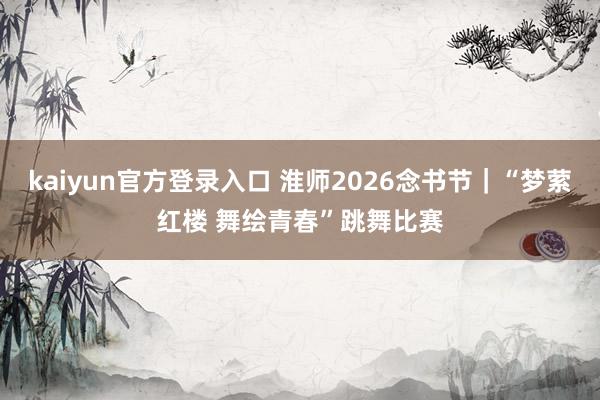 kaiyun官方登录入口 淮师2026念书节|“梦萦红楼 舞绘青春”跳舞比赛