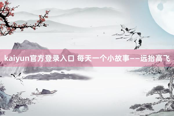 kaiyun官方登录入口 每天一个小故事——远抬高飞