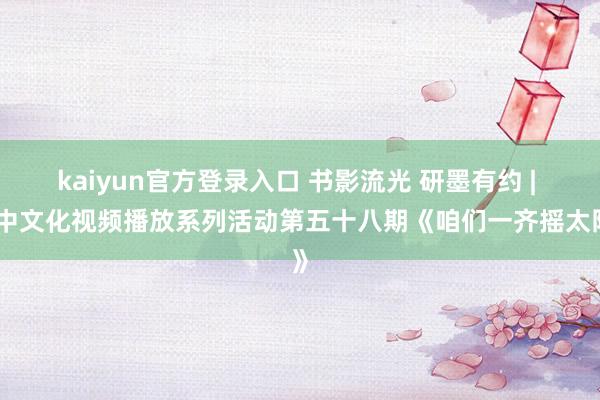 kaiyun官方登录入口 书影流光 研墨有约 | 中中文化视频播放系列活动第五十八期《咱们一齐摇太阳》