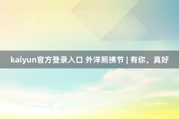 kaiyun官方登录入口 外洋照拂节 | 有你，<a href=