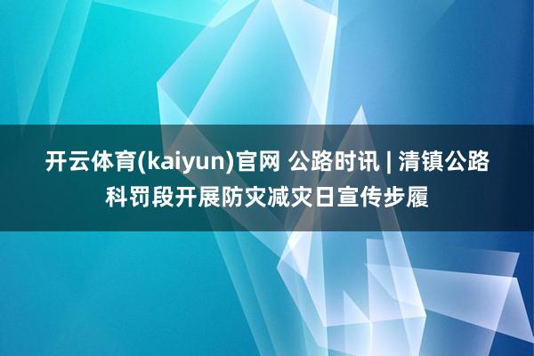 开云体育(kaiyun)官网 公路时讯 | 清镇公路科罚段开展防灾减灾日宣传步履