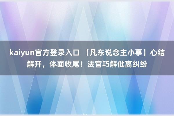 kaiyun官方登录入口 【凡东说念主小事】心结解开,体面收尾!法官巧解仳离纠纷