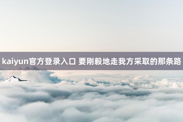 kaiyun官方登录入口 要刚毅地走我方采取的那条路