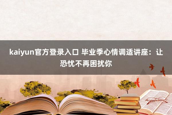 kaiyun官方登录入口 毕业季心情调适讲座：让恐忧不再困扰你