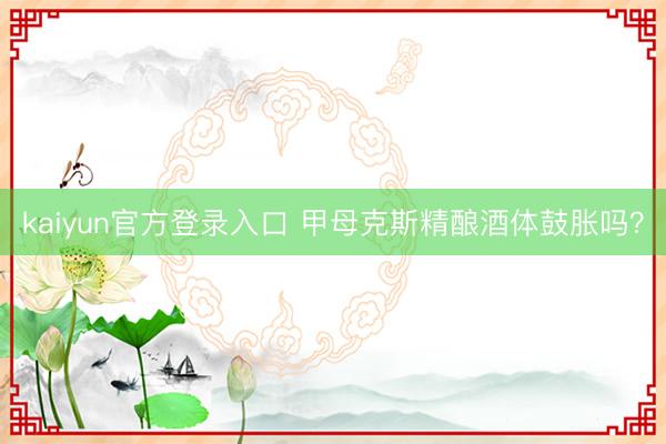 kaiyun官方登录入口 甲母克斯精酿酒体鼓胀吗?