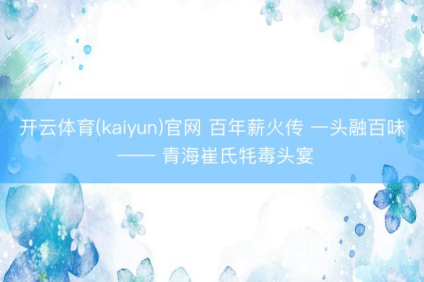 开云体育(kaiyun)官网 百年薪火传 一头融百味 —— 青海崔氏牦毒头宴