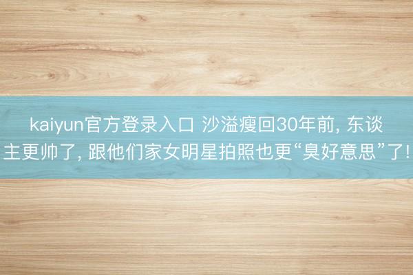 kaiyun官方登录入口 沙溢瘦回30年前, 东谈主更帅了, 跟他们家女明星拍照也更“臭好意思”了!