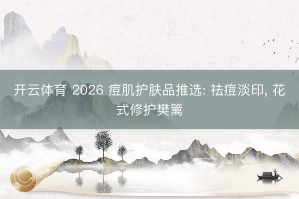 开云体育 2026 痘肌护肤品推选: 祛痘淡印, 花式修护樊篱