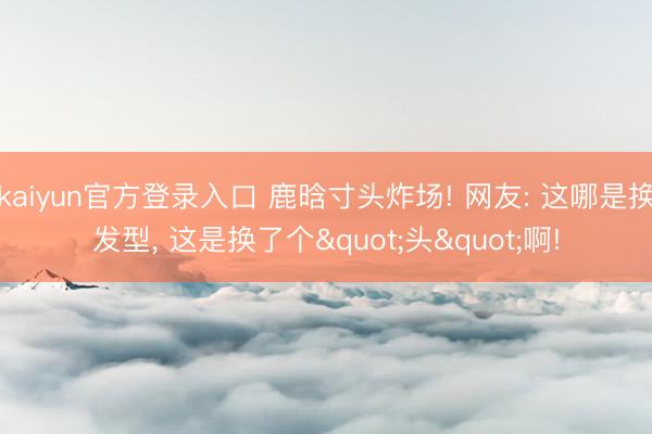 kaiyun官方登录入口 鹿晗寸头炸场! 网友: 这哪是换发型, 这是换了个"头"啊!