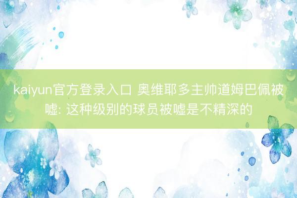 kaiyun官方登录入口 奥维耶多主帅道姆巴佩被嘘: 这种级别的球员被嘘是不精深的