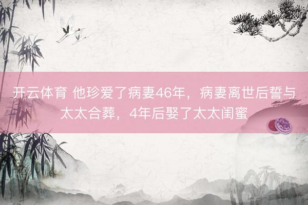 开云体育 他珍爱了病妻46年,病妻离世后誓与太太合葬,4年后娶了太太闺蜜