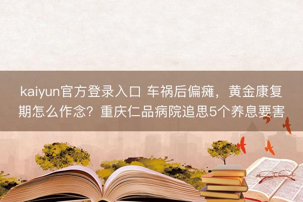 kaiyun官方登录入口 车祸后偏瘫,黄金康复期怎么作念?重庆仁品病院追思5个养息要害