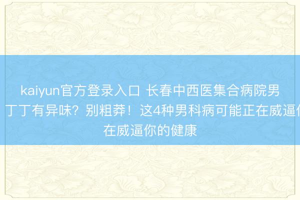kaiyun官方登录入口 长春中西医集合病院男科西席：丁丁有异味？别粗莽！这4种男科病可能正在威逼你的健康