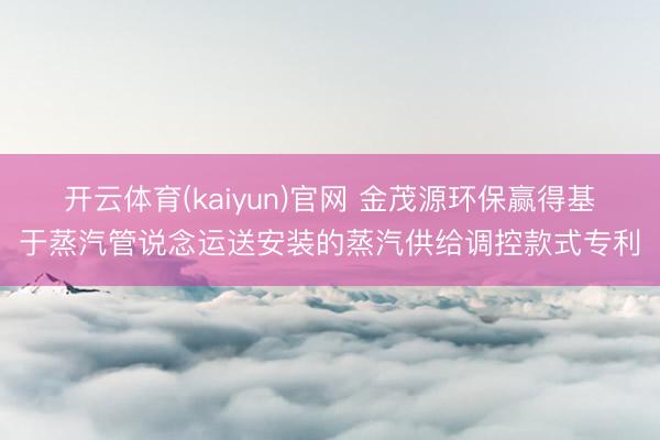 开云体育(kaiyun)官网 金茂源环保赢得基于蒸汽管说念运送安装的蒸汽供给调控款式专利