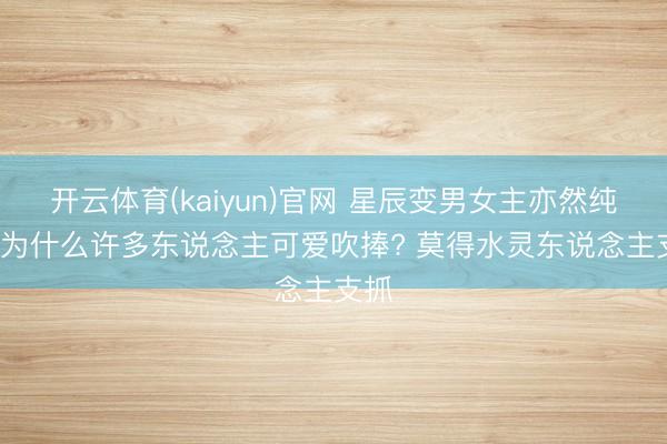 开云体育(kaiyun)官网 星辰变男女主亦然纯爱, 为什么许多东说念主可爱吹捧? 莫得水灵东说念主支抓