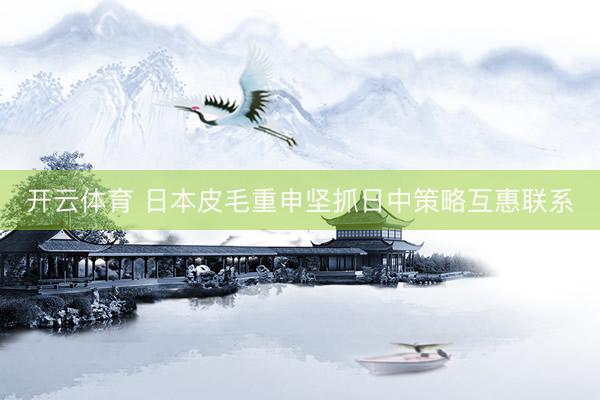 开云体育 日本皮毛重申坚抓日中策略互惠联系
