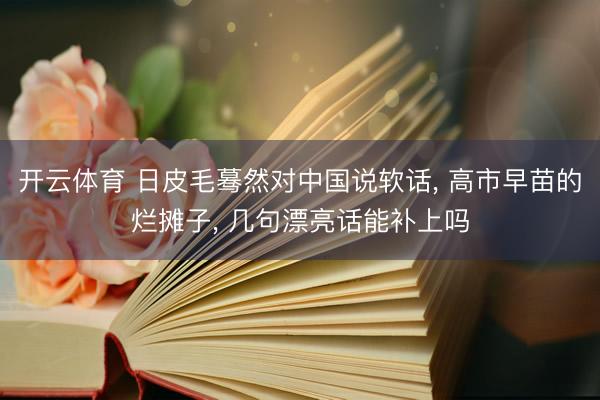 开云体育 日皮毛蓦然对中国说软话, 高市早苗的烂摊子, 几句漂亮话能补上吗