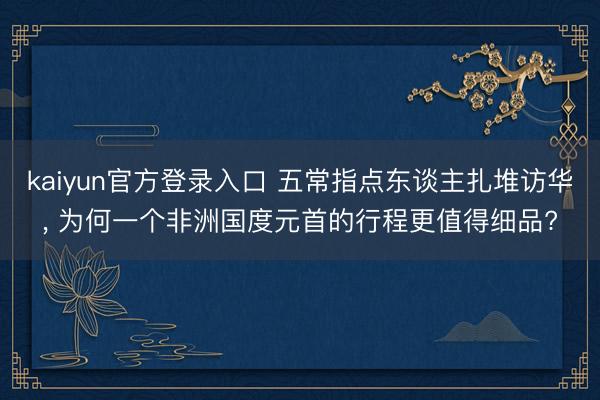 kaiyun官方登录入口 五常指点东谈主扎堆访华, 为何一个非洲国度元首的行程更值得细品?