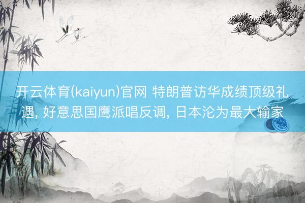 开云体育(kaiyun)官网 特朗普访华成绩顶级礼遇, 好意思国鹰派唱反调, 日本沦为最大输家