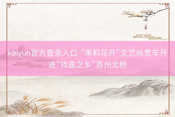 kaiyun官方登录入口 “茉莉花开”文艺纵贯车开进“戏曲之乡”苏州北桥
