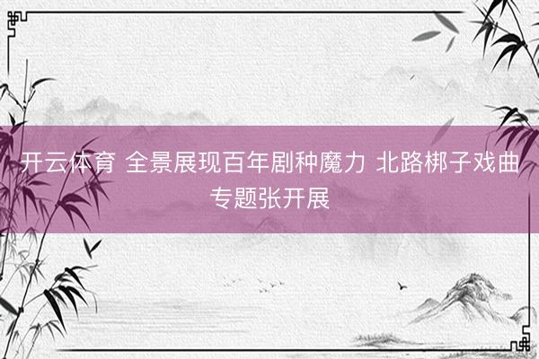 开云体育 全景展现百年剧种魔力 北路梆子戏曲专题张开展