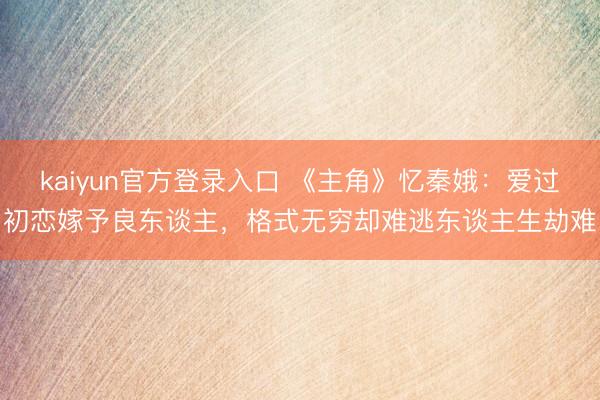 kaiyun官方登录入口 《主角》忆秦娥:爱过初恋嫁予良东谈主,格式无穷却难逃东谈主生劫难
