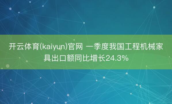 开云体育(kaiyun)官网 一季度我国工程机械家具出口额同比增长24.3%