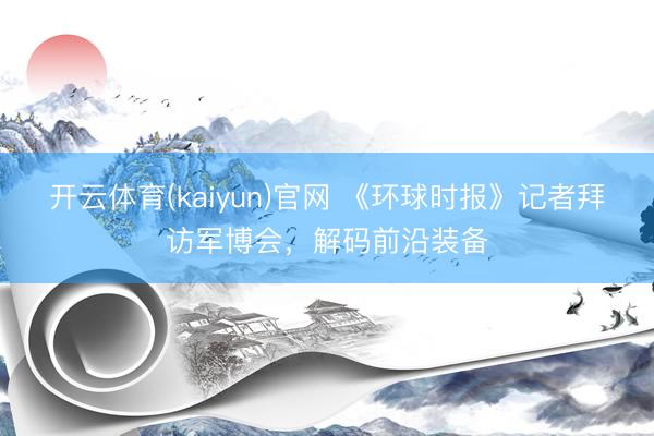 开云体育(kaiyun)官网 《环球时报》记者拜访军博会,解码前沿装备