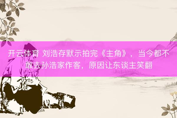 开云体育 刘浩存默示拍完《主角》，当今都不敢去孙浩家作客，原因让东谈主笑翻