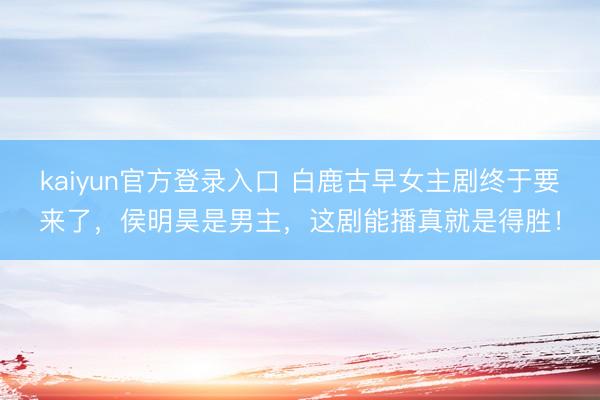 kaiyun官方登录入口 白鹿古早女主剧终于要来了,侯明昊是男主,这剧能播真就是得胜!