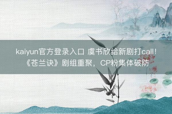kaiyun官方登录入口 虞书欣给新剧打call!《苍兰诀》剧组重聚,CP粉集体破防