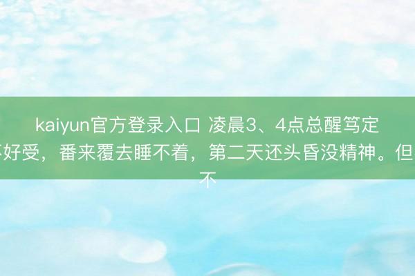 kaiyun官方登录入口 凌晨3、4点总醒笃定不好受，番来覆去睡不着，第二天还头昏没精神。但不