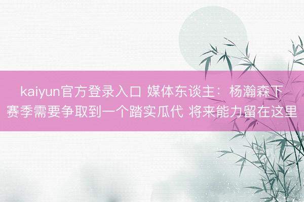 kaiyun官方登录入口 媒体东谈主:杨瀚森下赛季需要争取到一个踏实瓜代 将来能力留在这里