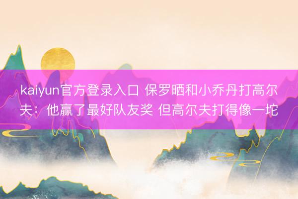 kaiyun官方登录入口 保罗晒和小乔丹打高尔夫:他赢了最好队友奖 但高尔夫打得像一坨