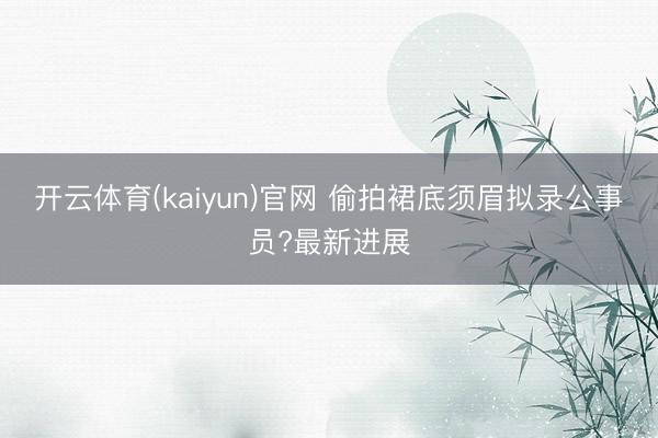 开云体育(kaiyun)官网 偷拍裙底须眉拟录公事员?最新进展