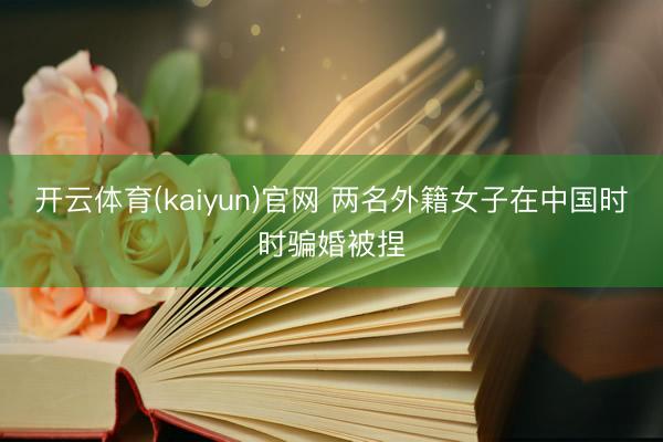 开云体育(kaiyun)官网 两名外籍女子在中国时时骗婚被捏
