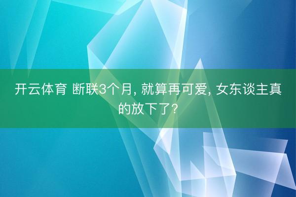 开云体育 断联3个月, 就算再可爱, 女东谈主真的放下了?