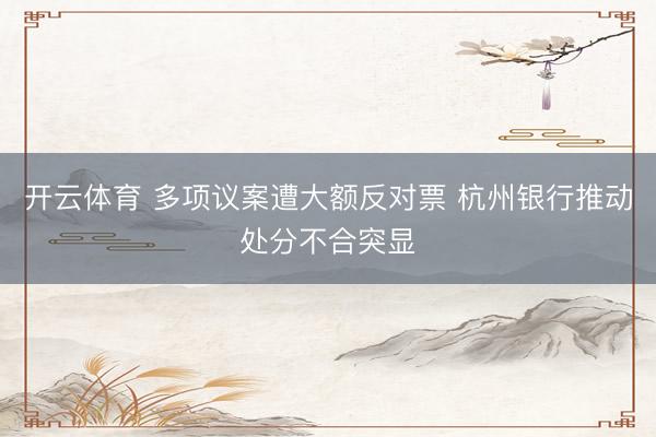 开云体育 多项议案遭大额反对票 杭州银行推动处分不合突显