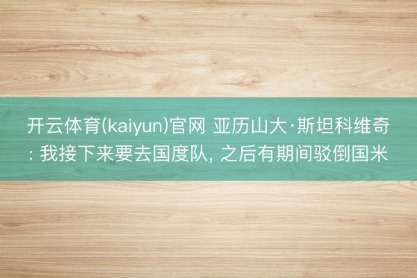 开云体育(kaiyun)官网 亚历山大·斯坦科维奇: 我接下来要去国度队， 之后有期间驳倒国米