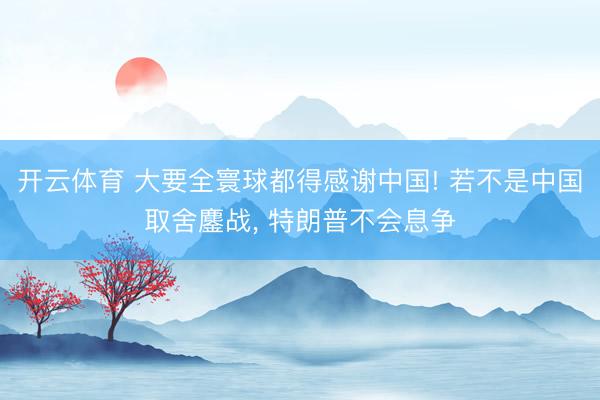 开云体育 大要全寰球都得感谢中国! 若不是中国取舍鏖战, 特朗普不会息争
