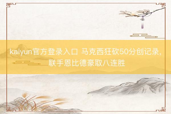 kaiyun官方登录入口 马克西狂砍50分创记录， 联手恩比德豪取八连胜