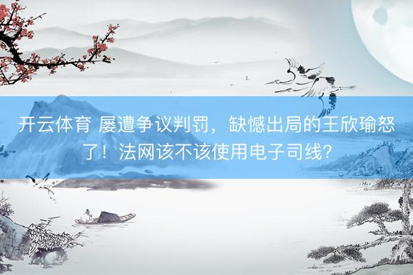 开云体育 屡遭争议判罚,缺憾出局的王欣瑜怒了!法网该不该使用电子司线?